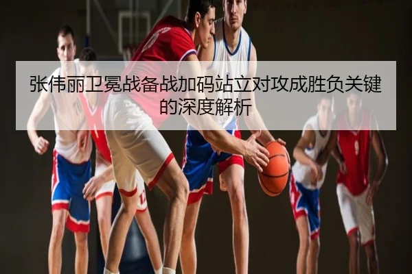 张伟丽卫冕战备战加码站立对攻成胜负关键的深度解析