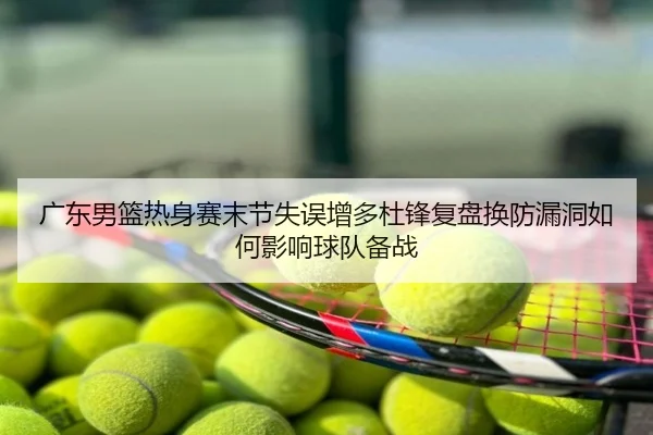 广东男篮热身赛末节失误增多杜锋复盘换防漏洞如何影响球队备战